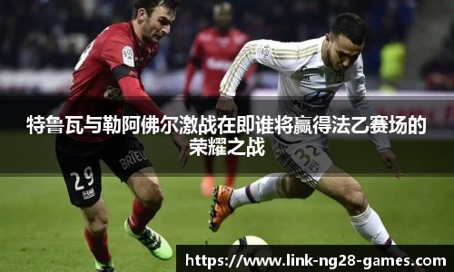 特鲁瓦与勒阿佛尔激战在即谁将赢得法乙赛场的荣耀之战