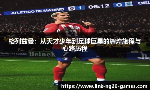 格列兹曼：从天才少年到足球巨星的辉煌旅程与心路历程